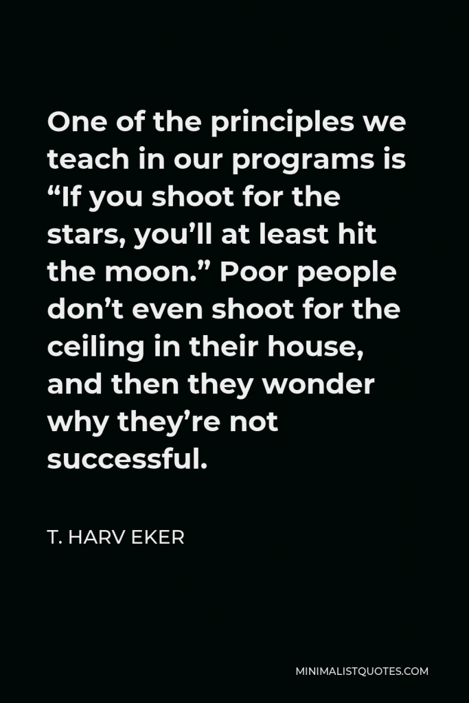 T. Harv Eker Quote - One of the principles we teach in our programs is “If you shoot for the stars, you’ll at least hit the moon.” Poor people don’t even shoot for the ceiling in their house, and then they wonder why they’re not successful.