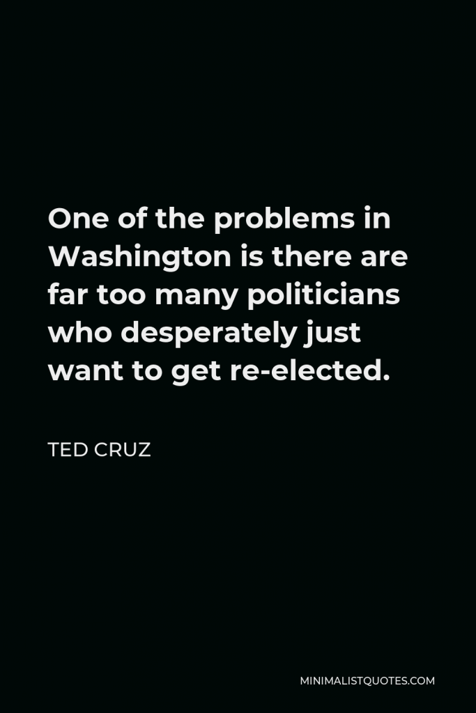 Ted Cruz Quote - One of the problems in Washington is there are far too many politicians who desperately just want to get re-elected.