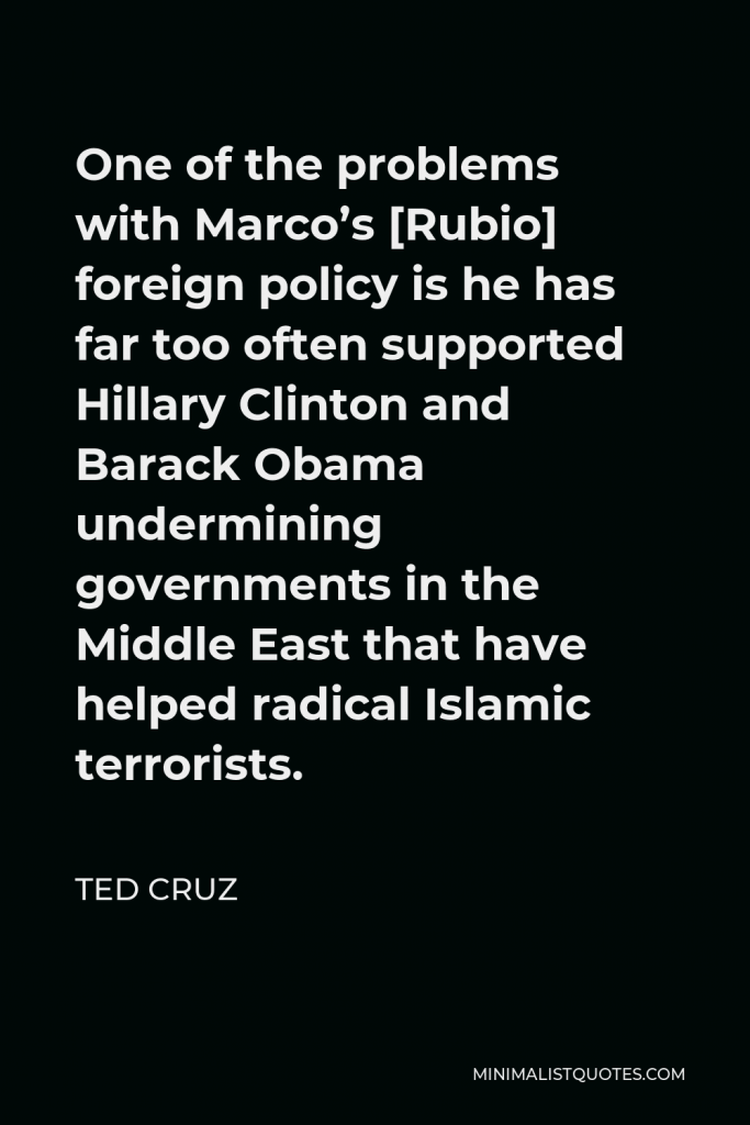 Ted Cruz Quote - One of the problems with Marco’s [Rubio] foreign policy is he has far too often supported Hillary Clinton and Barack Obama undermining governments in the Middle East that have helped radical Islamic terrorists.