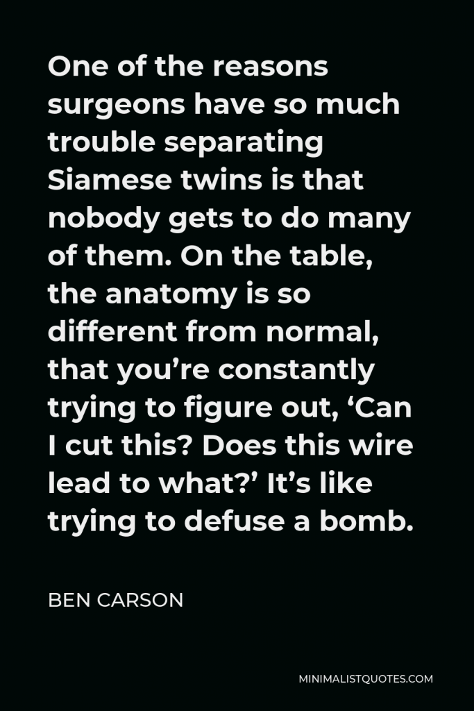Ben Carson Quote - One of the reasons surgeons have so much trouble separating Siamese twins is that nobody gets to do many of them. On the table, the anatomy is so different from normal, that you’re constantly trying to figure out, ‘Can I cut this? Does this wire lead to what?’ It’s like trying to defuse a bomb.
