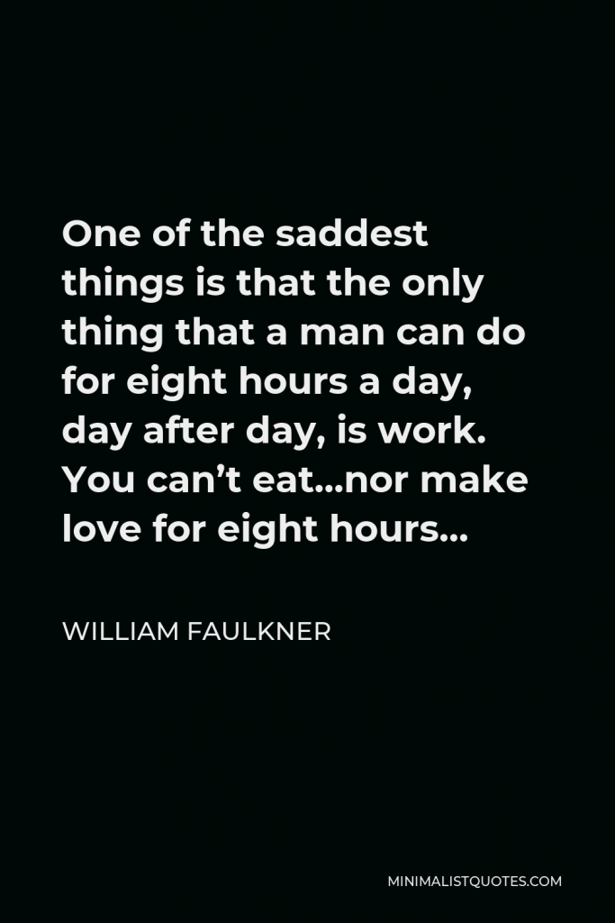 William Faulkner Quote - One of the saddest things is that the only thing that a man can do for eight hours a day, day after day, is work. You can’t eat…nor make love for eight hours…