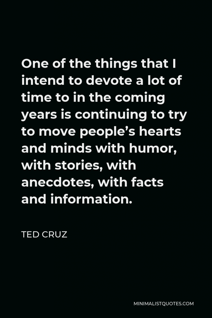 Ted Cruz Quote - One of the things that I intend to devote a lot of time to in the coming years is continuing to try to move people’s hearts and minds with humor, with stories, with anecdotes, with facts and information.