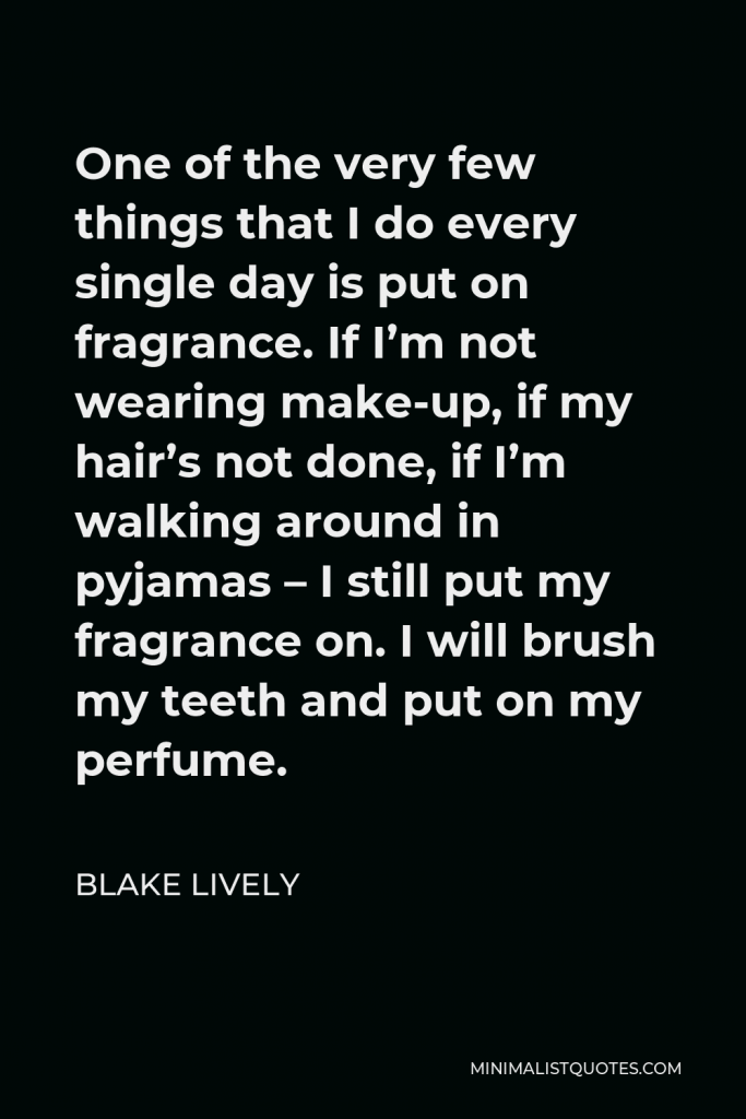 Blake Lively Quote - One of the very few things that I do every single day is put on fragrance. If I’m not wearing make-up, if my hair’s not done, if I’m walking around in pyjamas – I still put my fragrance on. I will brush my teeth and put on my perfume.