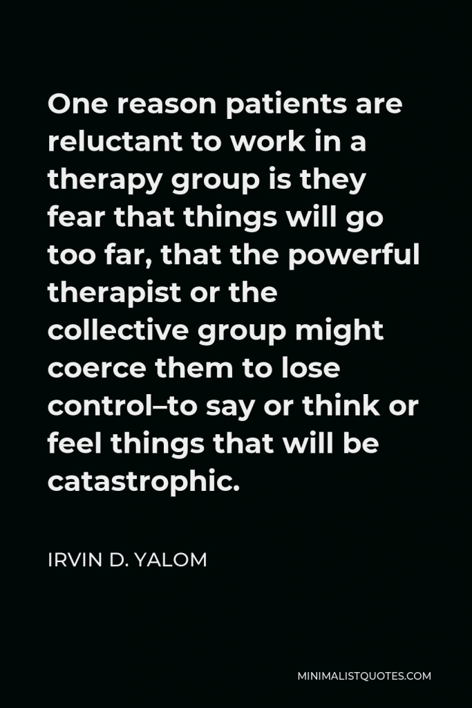 Irvin D. Yalom Quote - One reason patients are reluctant to work in a therapy group is they fear that things will go too far, that the powerful therapist or the collective group might coerce them to lose control–to say or think or feel things that will be catastrophic.