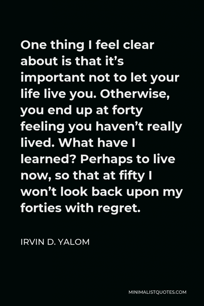 Irvin D. Yalom Quote - One thing I feel clear about is that it’s important not to let your life live you. Otherwise, you end up at forty feeling you haven’t really lived. What have I learned? Perhaps to live now, so that at fifty I won’t look back upon my forties with regret.
