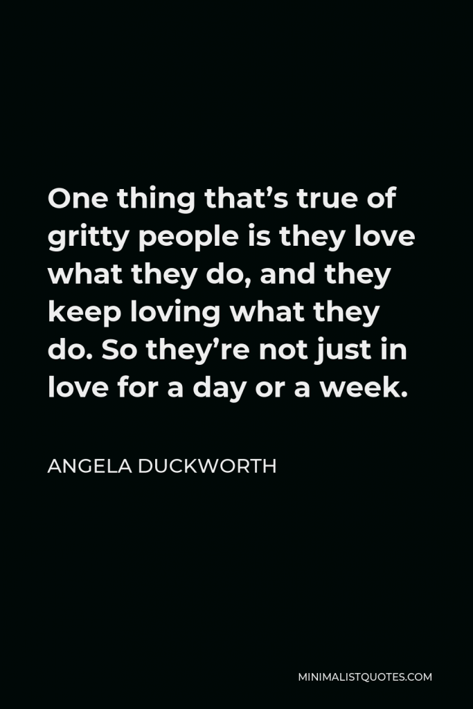 Angela Duckworth Quote - One thing that’s true of gritty people is they love what they do, and they keep loving what they do. So they’re not just in love for a day or a week.