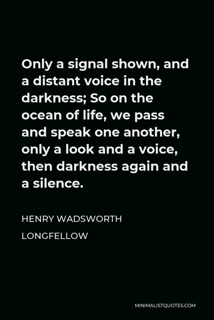 Henry Wadsworth Longfellow Quote - Only a signal shown, and a distant voice in the darkness; So on the ocean of life, we pass and speak one another, only a look and a voice, then darkness again and a silence.