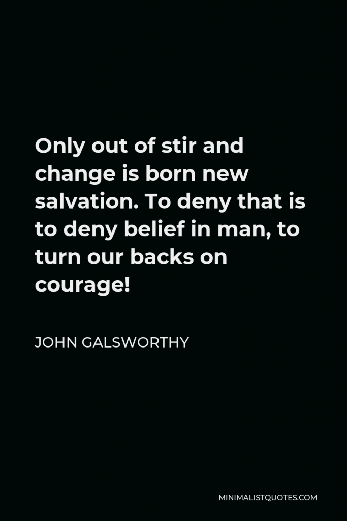 John Galsworthy Quote - Only out of stir and change is born new salvation. To deny that is to deny belief in man, to turn our backs on courage!