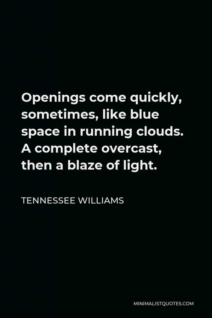 Tennessee Williams Quote - Openings come quickly, sometimes, like blue space in running clouds. A complete overcast, then a blaze of light.