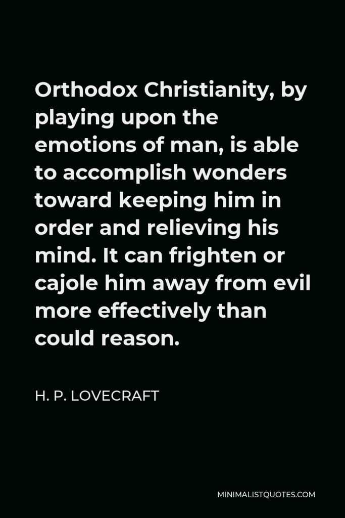 H. P. Lovecraft Quote - Orthodox Christianity, by playing upon the emotions of man, is able to accomplish wonders toward keeping him in order and relieving his mind. It can frighten or cajole him away from evil more effectively than could reason.