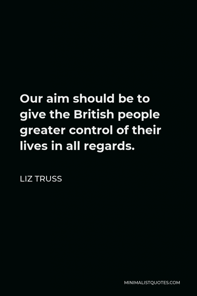 Liz Truss Quote - Our aim should be to give the British people greater control of their lives in all regards.