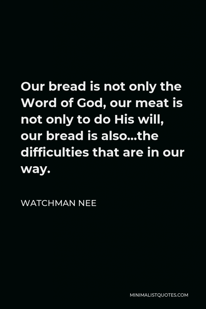 Watchman Nee Quote - Our bread is not only the Word of God, our meat is not only to do His will, our bread is also…the difficulties that are in our way.