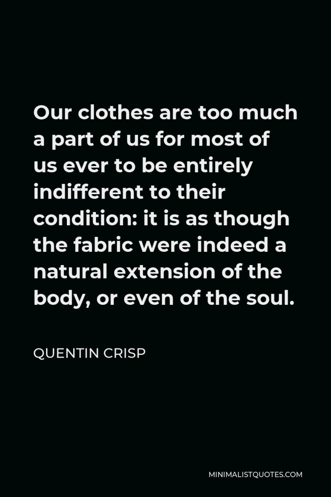 Quentin Crisp Quote - Our clothes are too much a part of us for most of us ever to be entirely indifferent to their condition: it is as though the fabric were indeed a natural extension of the body, or even of the soul.