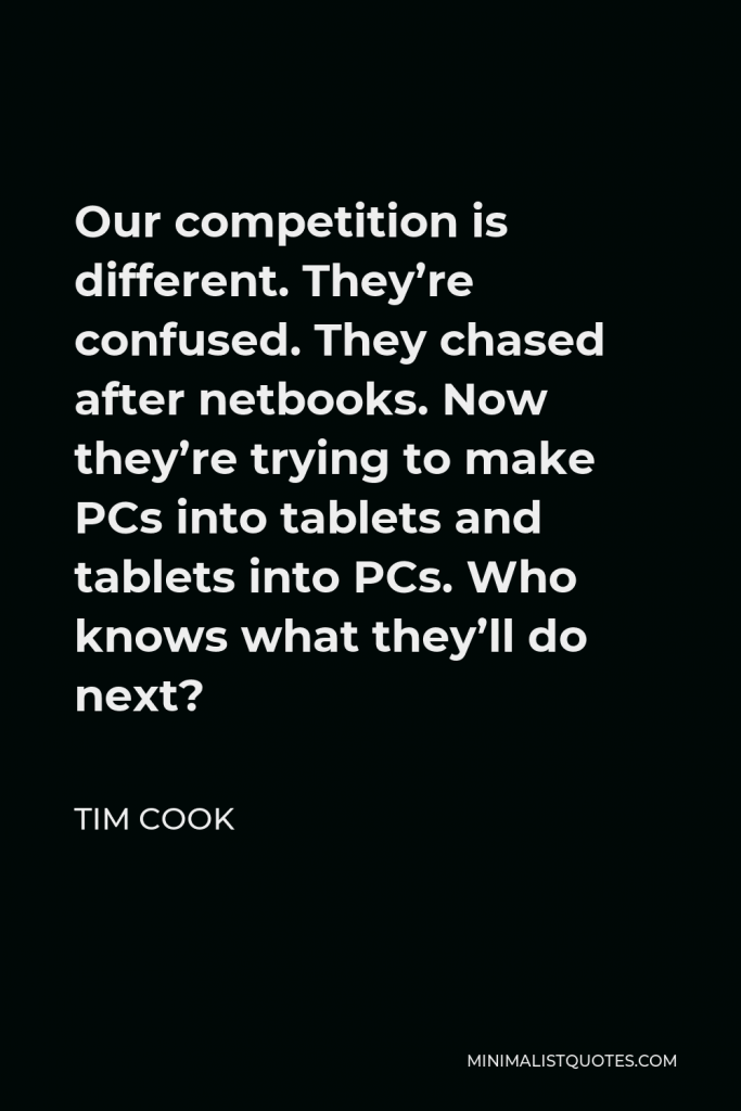 Tim Cook Quote - Our competition is different. They’re confused. They chased after netbooks. Now they’re trying to make PCs into tablets and tablets into PCs. Who knows what they’ll do next?