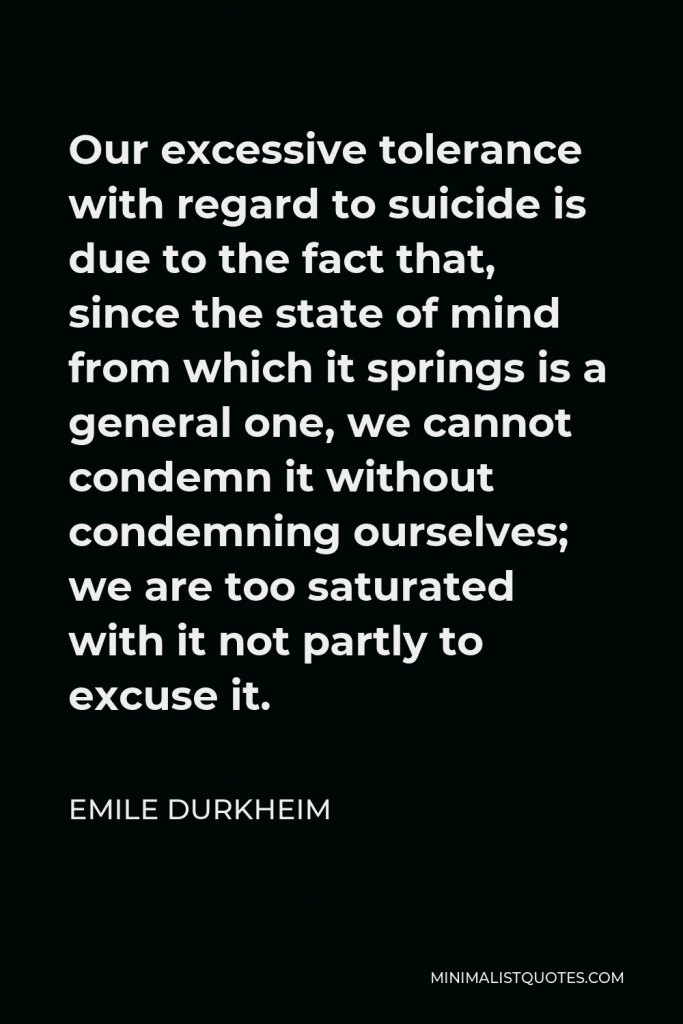 Emile Durkheim Quote - Our excessive tolerance with regard to suicide is due to the fact that, since the state of mind from which it springs is a general one, we cannot condemn it without condemning ourselves; we are too saturated with it not partly to excuse it.