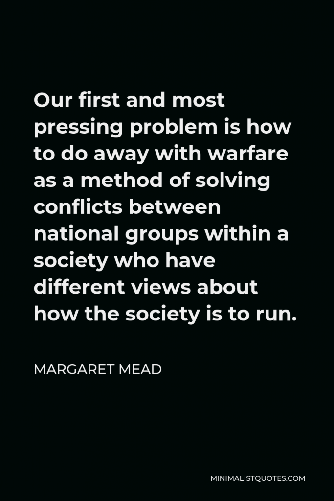 Margaret Mead Quote - Our first and most pressing problem is how to do away with warfare as a method of solving conflicts between national groups within a society who have different views about how the society is to run.