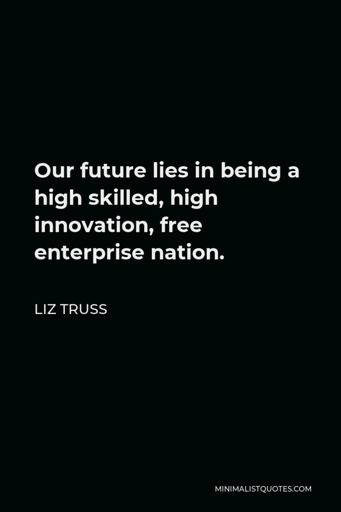 Liz Truss Quote - Our future lies in being a high skilled, high innovation, free enterprise nation.