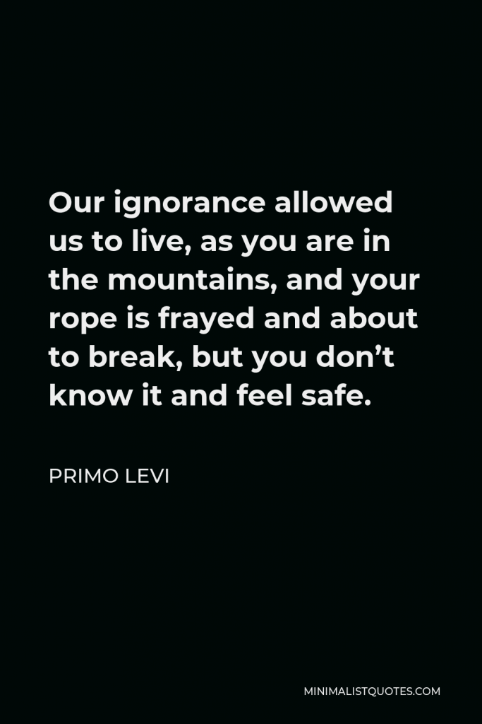 Primo Levi Quote - Our ignorance allowed us to live, as you are in the mountains, and your rope is frayed and about to break, but you don’t know it and feel safe.