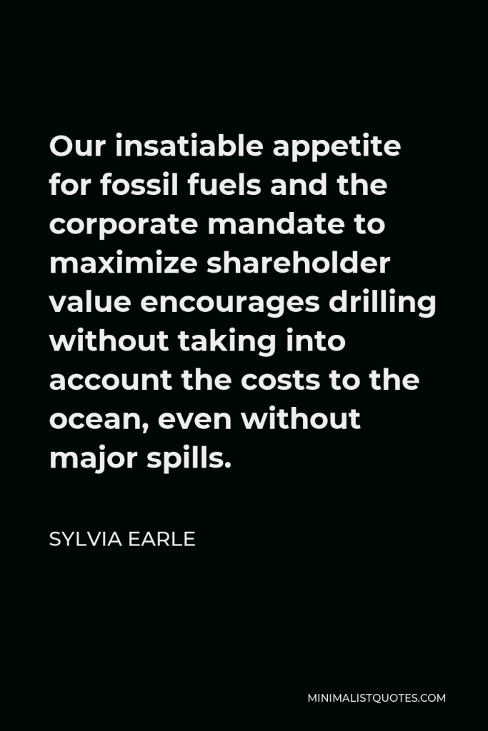 Sylvia Earle Quote - Our insatiable appetite for fossil fuels and the corporate mandate to maximize shareholder value encourages drilling without taking into account the costs to the ocean, even without major spills.