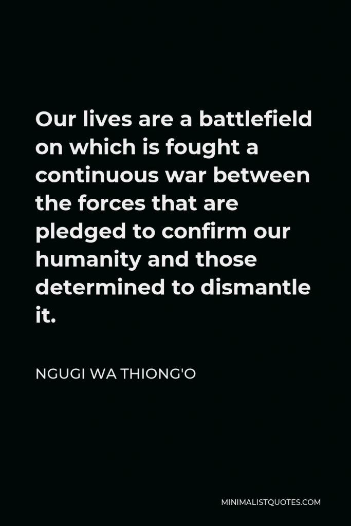 Ngugi wa Thiong'o Quote - Our lives are a battlefield on which is fought a continuous war between the forces that are pledged to confirm our humanity and those determined to dismantle it.