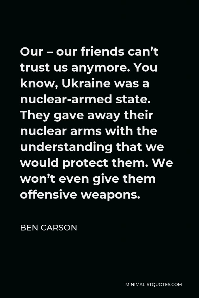 Ben Carson Quote - Our – our friends can’t trust us anymore. You know, Ukraine was a nuclear-armed state. They gave away their nuclear arms with the understanding that we would protect them. We won’t even give them offensive weapons.