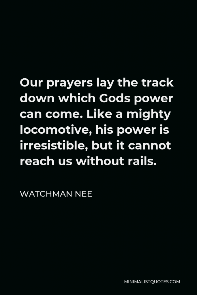 Watchman Nee Quote - Our prayers lay the track down which Gods power can come. Like a mighty locomotive, his power is irresistible, but it cannot reach us without rails.