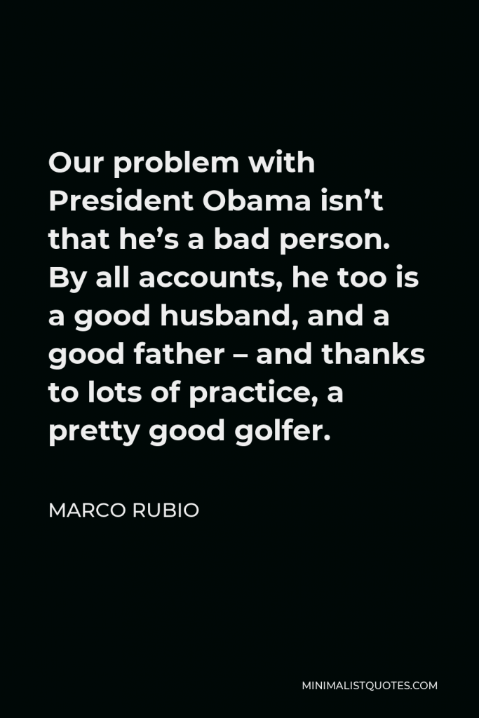 Marco Rubio Quote - Our problem with President Obama isn’t that he’s a bad person. By all accounts, he too is a good husband, and a good father – and thanks to lots of practice, a pretty good golfer.