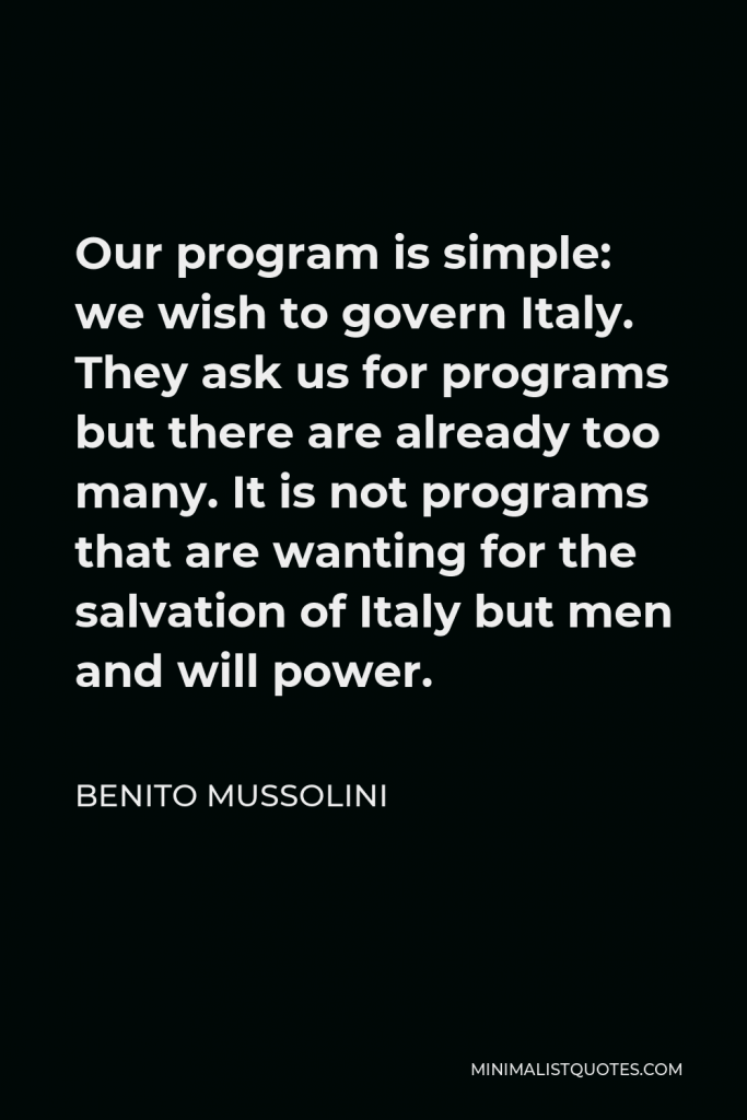 Benito Mussolini Quote - Our program is simple: we wish to govern Italy. They ask us for programs but there are already too many. It is not programs that are wanting for the salvation of Italy but men and will power.