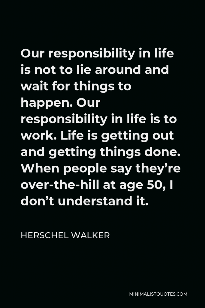 Herschel Walker Quote - Our responsibility in life is not to lie around and wait for things to happen. Our responsibility in life is to work. Life is getting out and getting things done. When people say they’re over-the-hill at age 50, I don’t understand it.