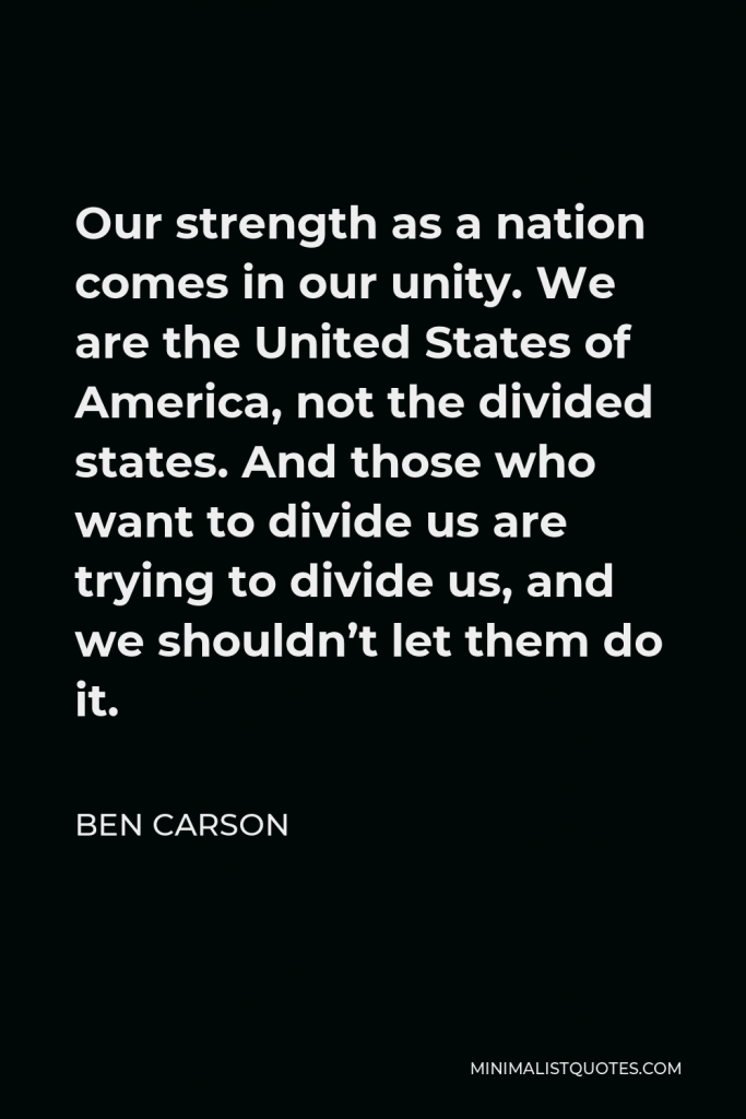Ben Carson Quote - Our strength as a nation comes in our unity. We are the United States of America, not the divided states. And those who want to divide us are trying to divide us, and we shouldn’t let them do it.
