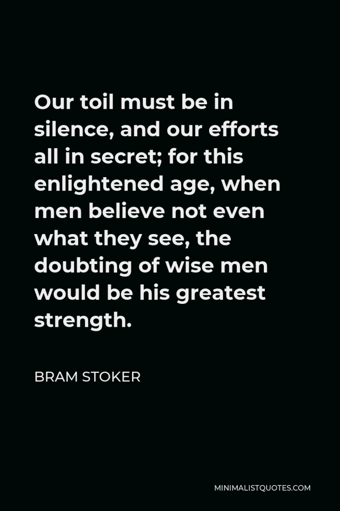 Bram Stoker Quote - Our toil must be in silence, and our efforts all in secret; for this enlightened age, when men believe not even what they see, the doubting of wise men would be his greatest strength.