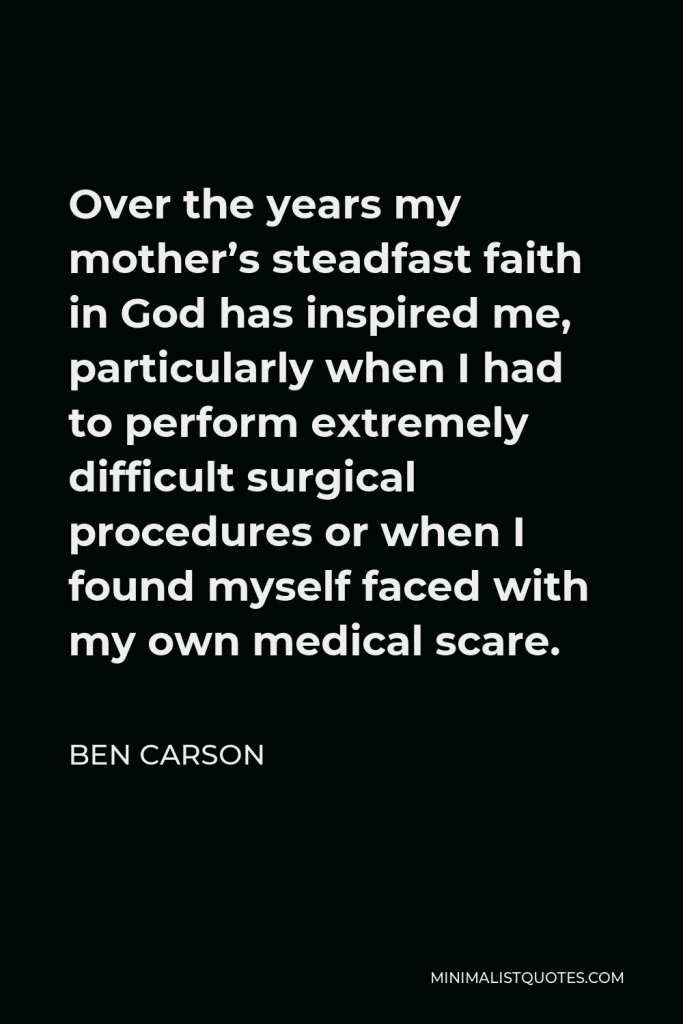 Ben Carson Quote - Over the years my mother’s steadfast faith in God has inspired me, particularly when I had to perform extremely difficult surgical procedures or when I found myself faced with my own medical scare.