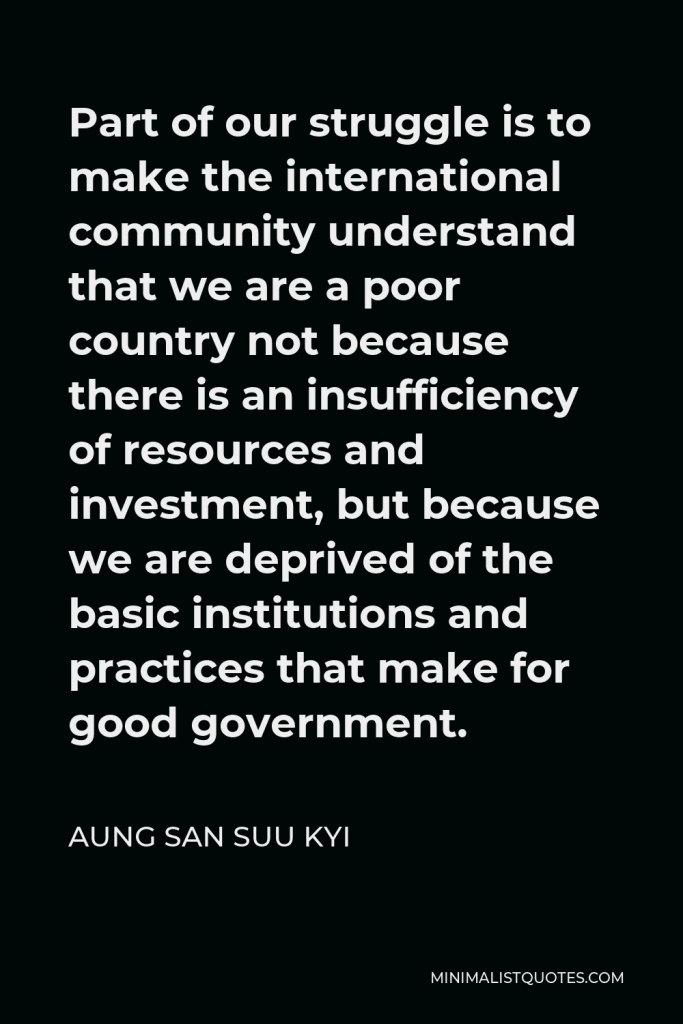 Aung San Suu Kyi Quote - Part of our struggle is to make the international community understand that we are a poor country not because there is an insufficiency of resources and investment, but because we are deprived of the basic institutions and practices that make for good government.