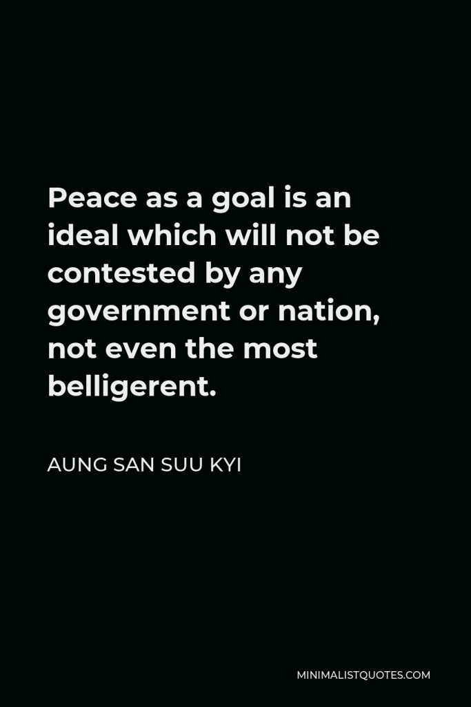 Aung San Suu Kyi Quote - Peace as a goal is an ideal which will not be contested by any government or nation, not even the most belligerent.