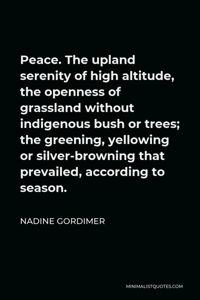 Nadine Gordimer Quote - Peace. The upland serenity of high altitude, the openness of grassland without indigenous bush or trees; the greening, yellowing or silver-browning that prevailed, according to season.