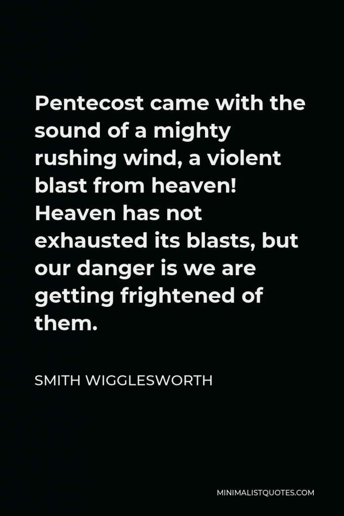 Smith Wigglesworth Quote - Pentecost came with the sound of a mighty rushing wind, a violent blast from heaven! Heaven has not exhausted its blasts, but our danger is we are getting frightened of them.