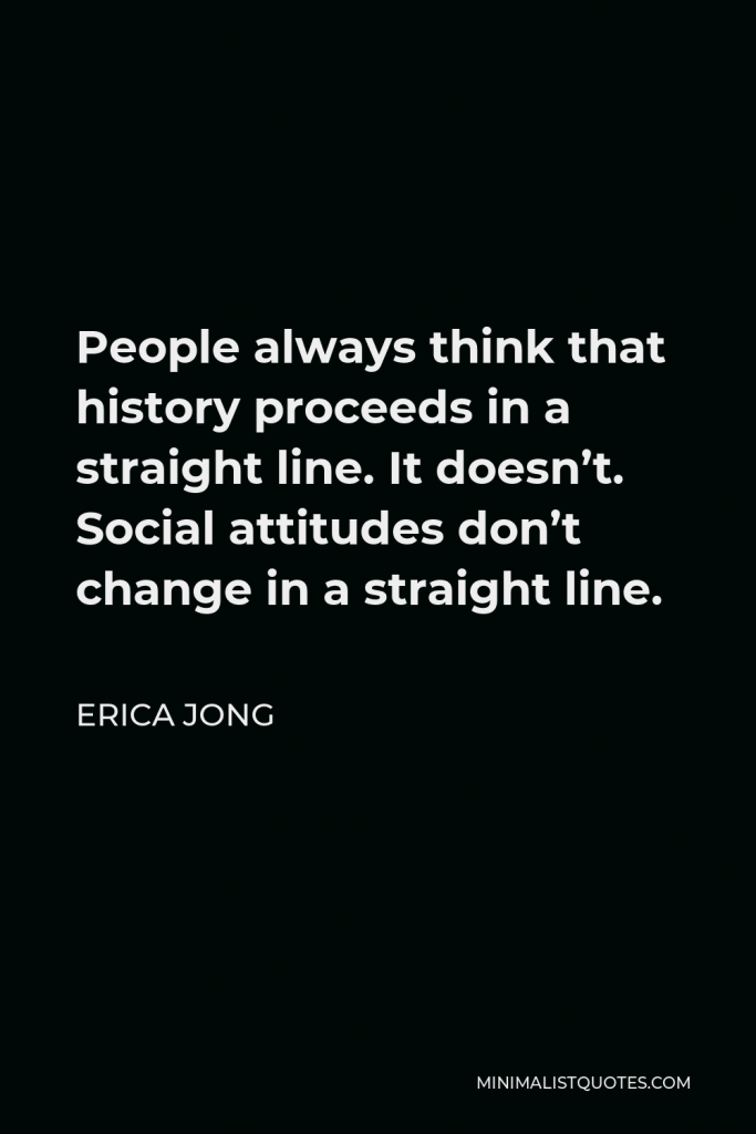 Erica Jong Quote - People always think that history proceeds in a straight line. It doesn’t. Social attitudes don’t change in a straight line.