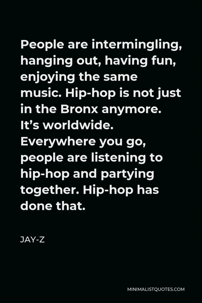 Jay-Z Quote - People are intermingling, hanging out, having fun, enjoying the same music. Hip-hop is not just in the Bronx anymore. It’s worldwide. Everywhere you go, people are listening to hip-hop and partying together. Hip-hop has done that.