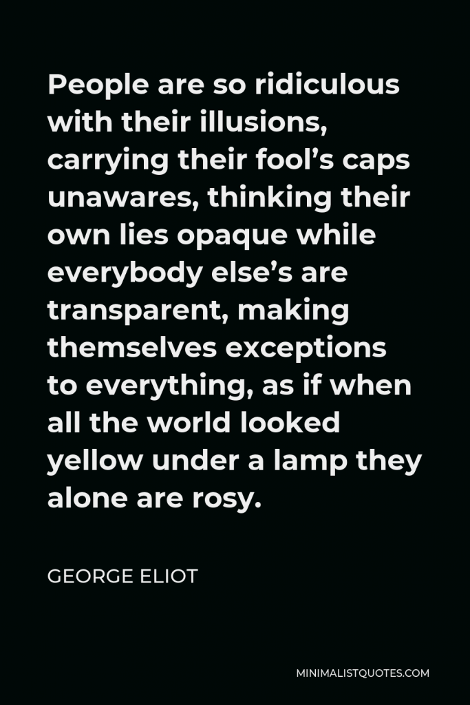George Eliot Quote - People are so ridiculous with their illusions, carrying their fool’s caps unawares, thinking their own lies opaque while everybody else’s are transparent, making themselves exceptions to everything, as if when all the world looked yellow under a lamp they alone are rosy.