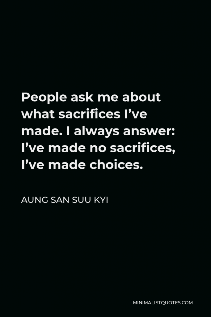 Aung San Suu Kyi Quote - People ask me about what sacrifices I’ve made. I always answer: I’ve made no sacrifices, I’ve made choices.