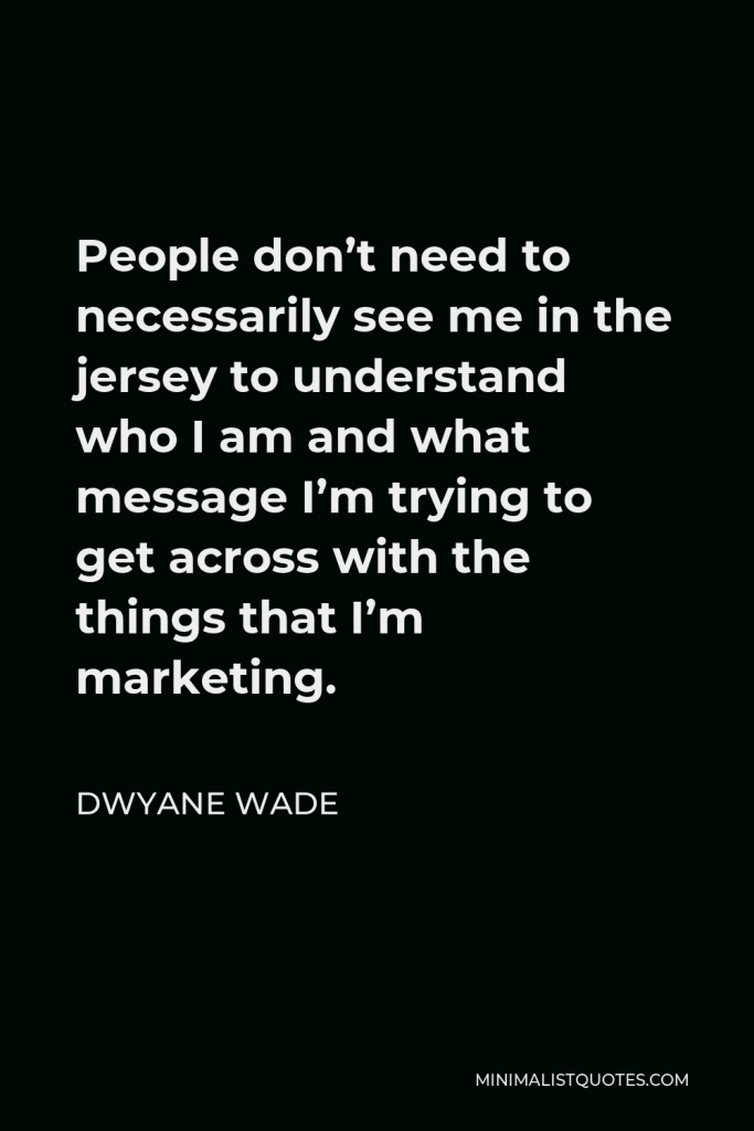 Dwyane Wade Quote - People don’t need to necessarily see me in the jersey to understand who I am and what message I’m trying to get across with the things that I’m marketing.
