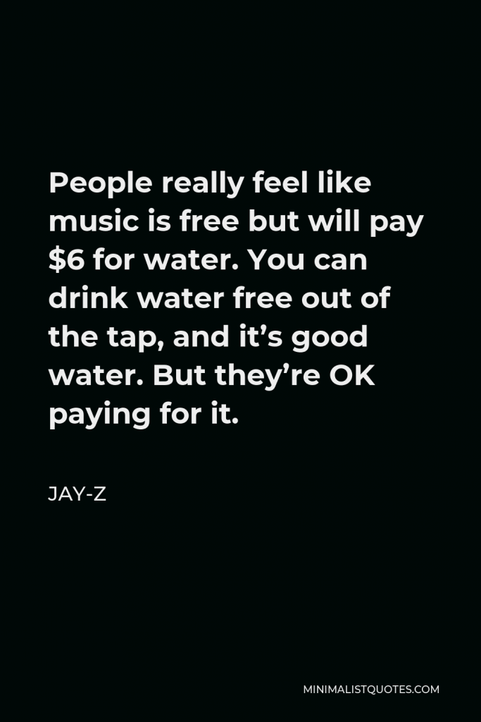 Jay-Z Quote - People really feel like music is free but will pay $6 for water. You can drink water free out of the tap, and it’s good water. But they’re OK paying for it.