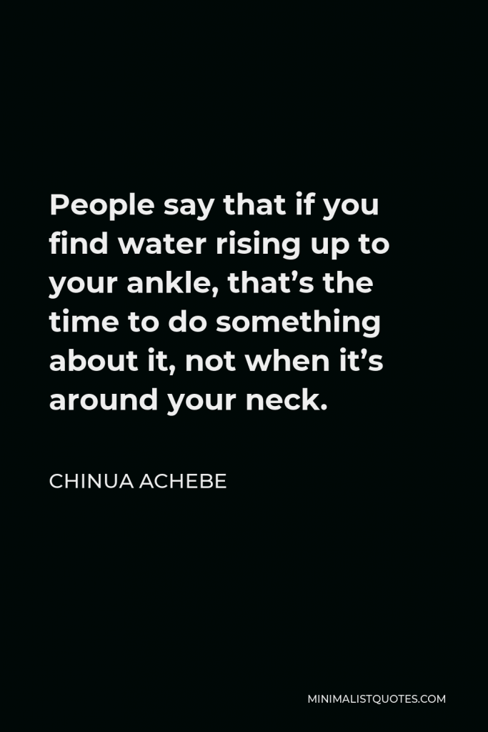 Chinua Achebe Quote - People say that if you find water rising up to your ankle, that’s the time to do something about it, not when it’s around your neck.