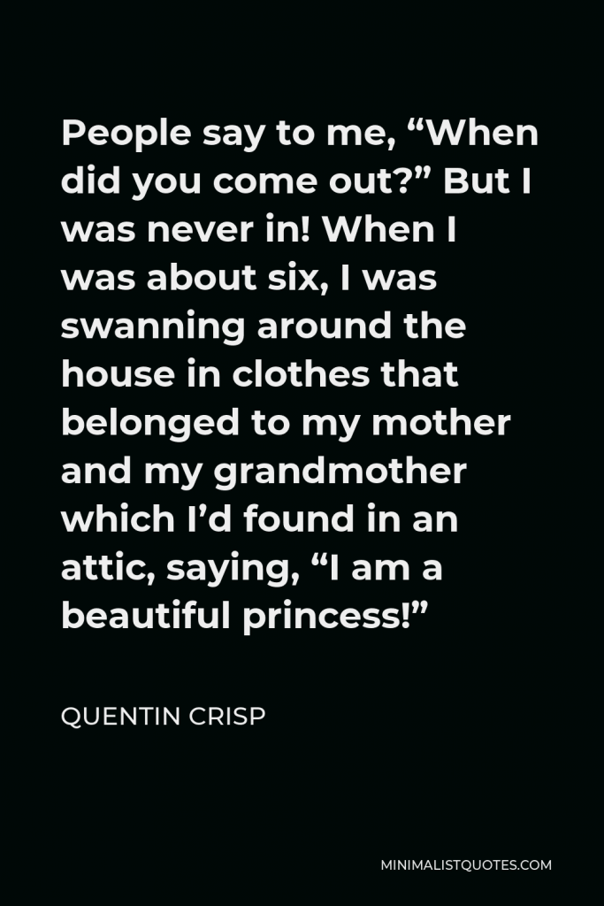 Quentin Crisp Quote - People say to me, “When did you come out?” But I was never in! When I was about six, I was swanning around the house in clothes that belonged to my mother and my grandmother which I’d found in an attic, saying, “I am a beautiful princess!”