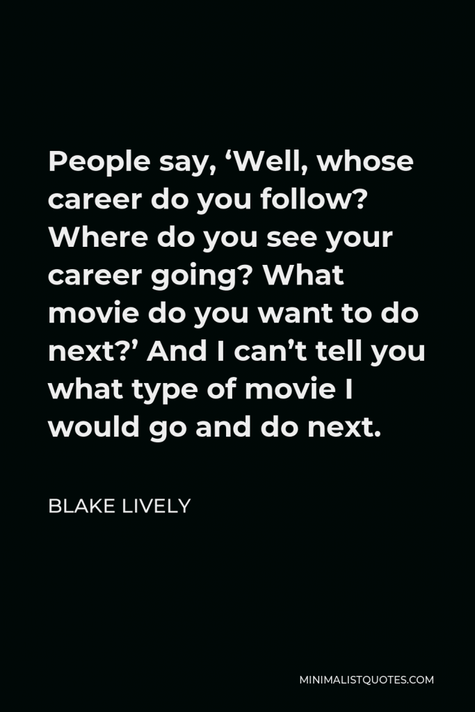 Blake Lively Quote - People say, ‘Well, whose career do you follow? Where do you see your career going? What movie do you want to do next?’ And I can’t tell you what type of movie I would go and do next.