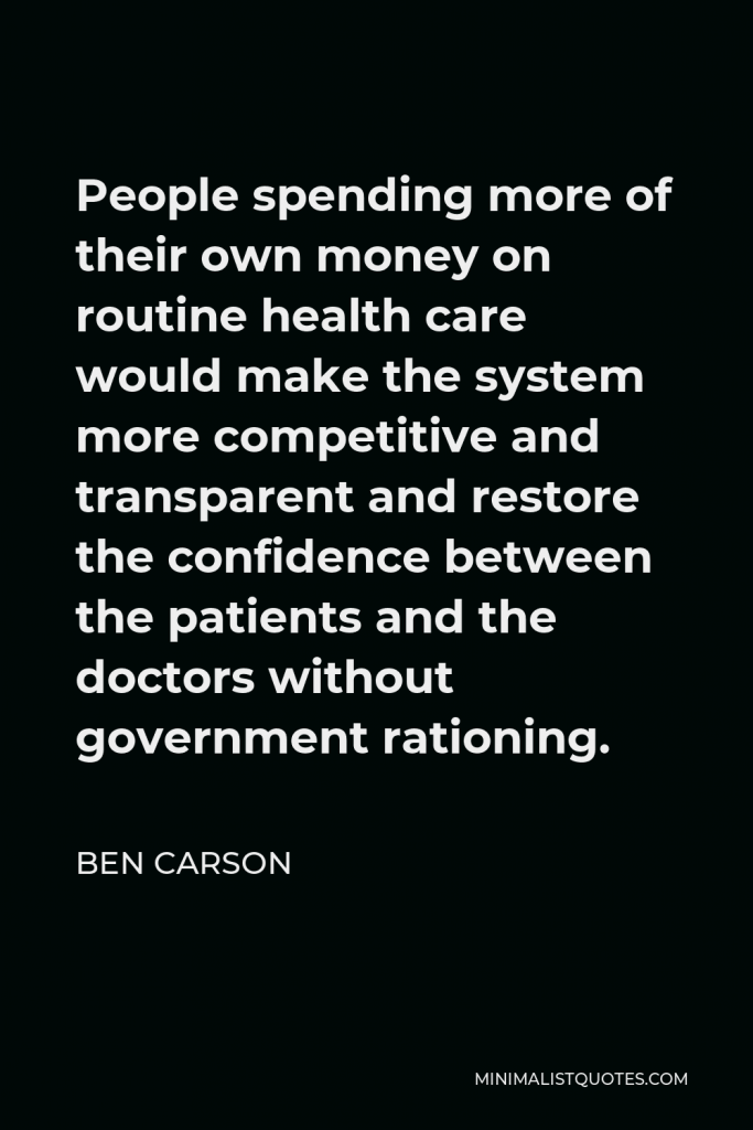Ben Carson Quote - People spending more of their own money on routine health care would make the system more competitive and transparent and restore the confidence between the patients and the doctors without government rationing.