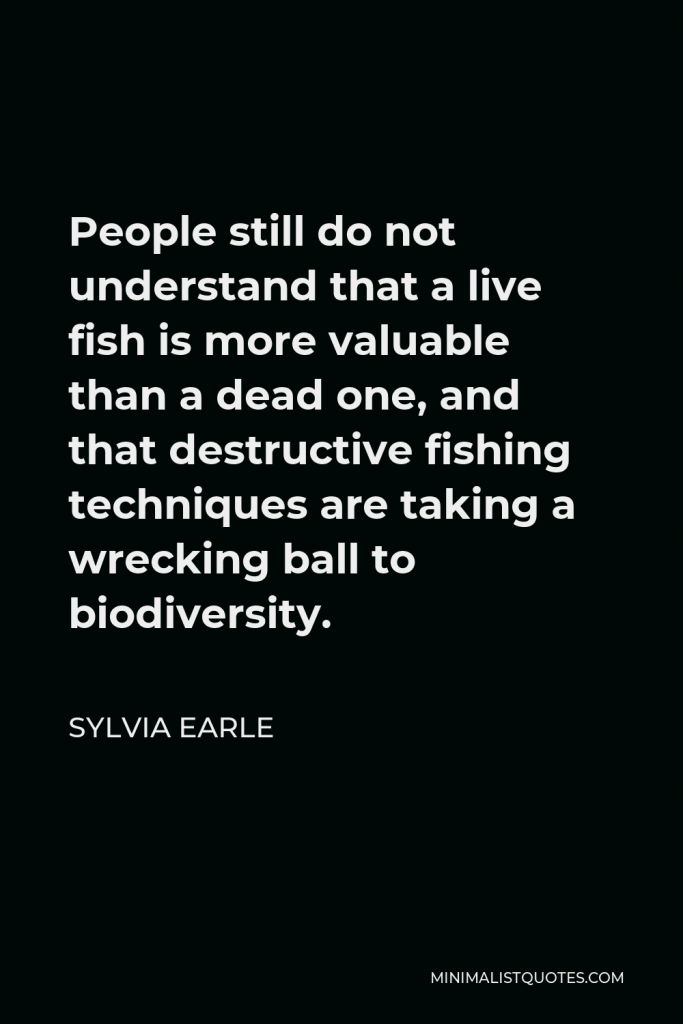 Sylvia Earle Quote - People still do not understand that a live fish is more valuable than a dead one, and that destructive fishing techniques are taking a wrecking ball to biodiversity.