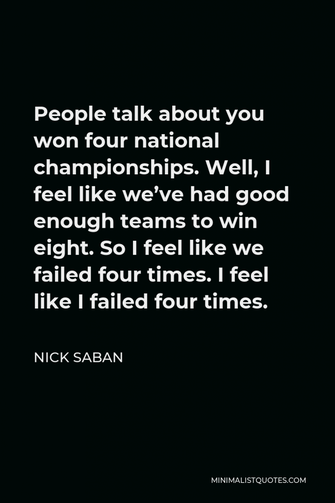 Nick Saban Quote - People talk about you won four national championships. Well, I feel like we’ve had good enough teams to win eight. So I feel like we failed four times. I feel like I failed four times.