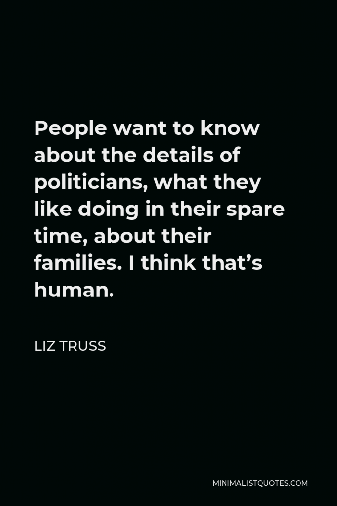 Liz Truss Quote - People want to know about the details of politicians, what they like doing in their spare time, about their families. I think that’s human.