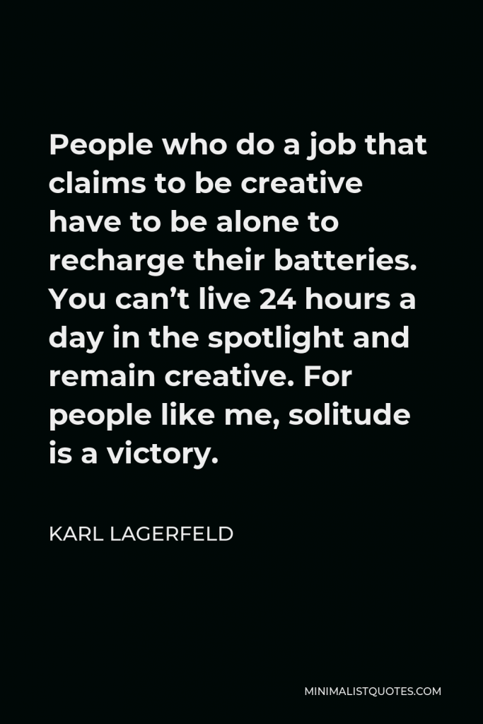 Karl Lagerfeld Quote - People who do a job that claims to be creative have to be alone to recharge their batteries. You can’t live 24 hours a day in the spotlight and remain creative. For people like me, solitude is a victory.